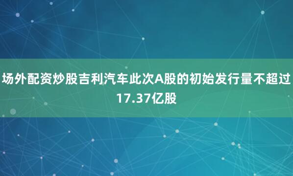 场外配资炒股吉利汽车此次A股的初始发行量不超过17.37亿股
