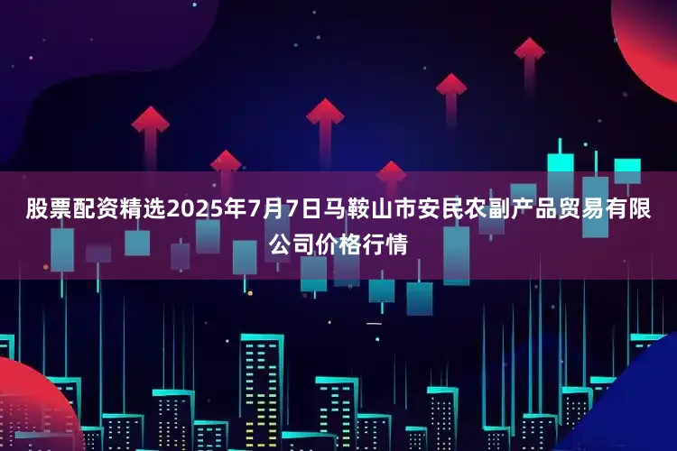 股票配资精选2025年7月7日马鞍山市安民农副产品贸易有限公司价格行情