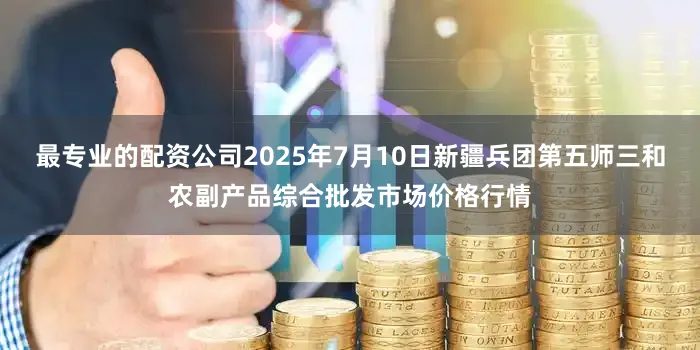 最专业的配资公司2025年7月10日新疆兵团第五师三和农副产品综合批发市场价格行情