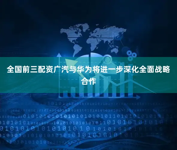 全国前三配资广汽与华为将进一步深化全面战略合作