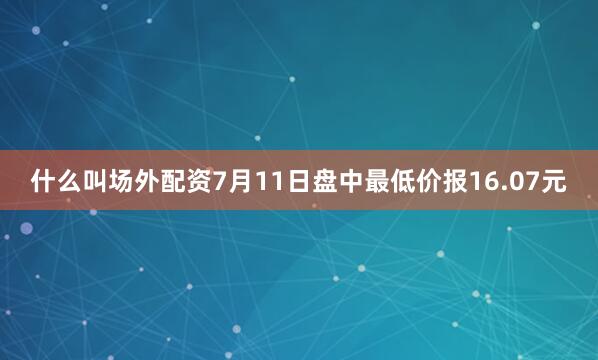什么叫场外配资7月11日盘中最低价报16.07元