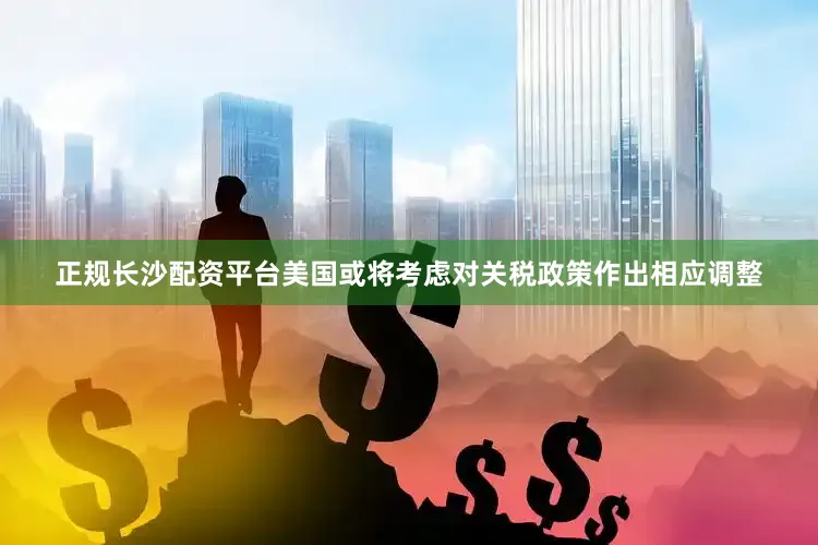 正规长沙配资平台美国或将考虑对关税政策作出相应调整