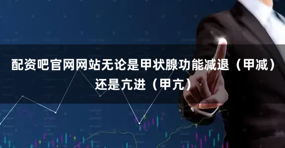 配资吧官网网站无论是甲状腺功能减退（甲减）还是亢进（甲亢）