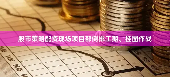 股市策略配资现场项目部倒排工期、挂图作战