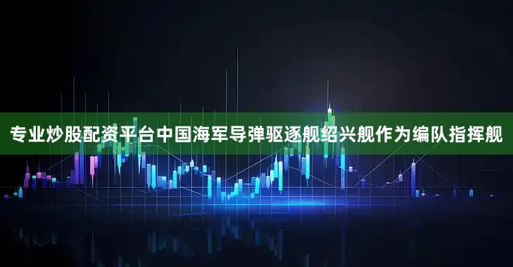 专业炒股配资平台中国海军导弹驱逐舰绍兴舰作为编队指挥舰