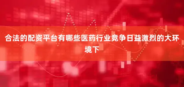 合法的配资平台有哪些医药行业竞争日益激烈的大环境下