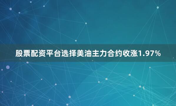 股票配资平台选择美油主力合约收涨1.97%